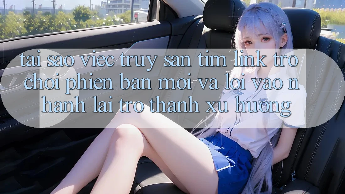 Tại sao việc truy săn tìm “Link Trò chơi Phiên bản mới” và “Lối Vào Nhanh” lại trở thành xu hướng?
