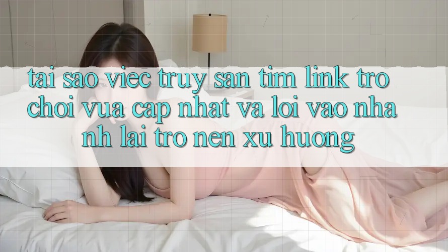 Tại sao việc truy săn tìm “Link Trò chơi Vừa cập nhật” và “Lối Vào Nhanh” lại trở nên xu hướng?