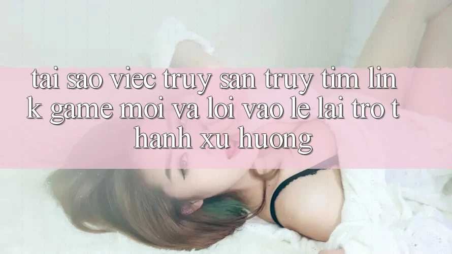 Tại sao việc truy săn truy tìm “Link Game Mới” và “Lối Vào Lẹ” lại trở thành xu hướng?