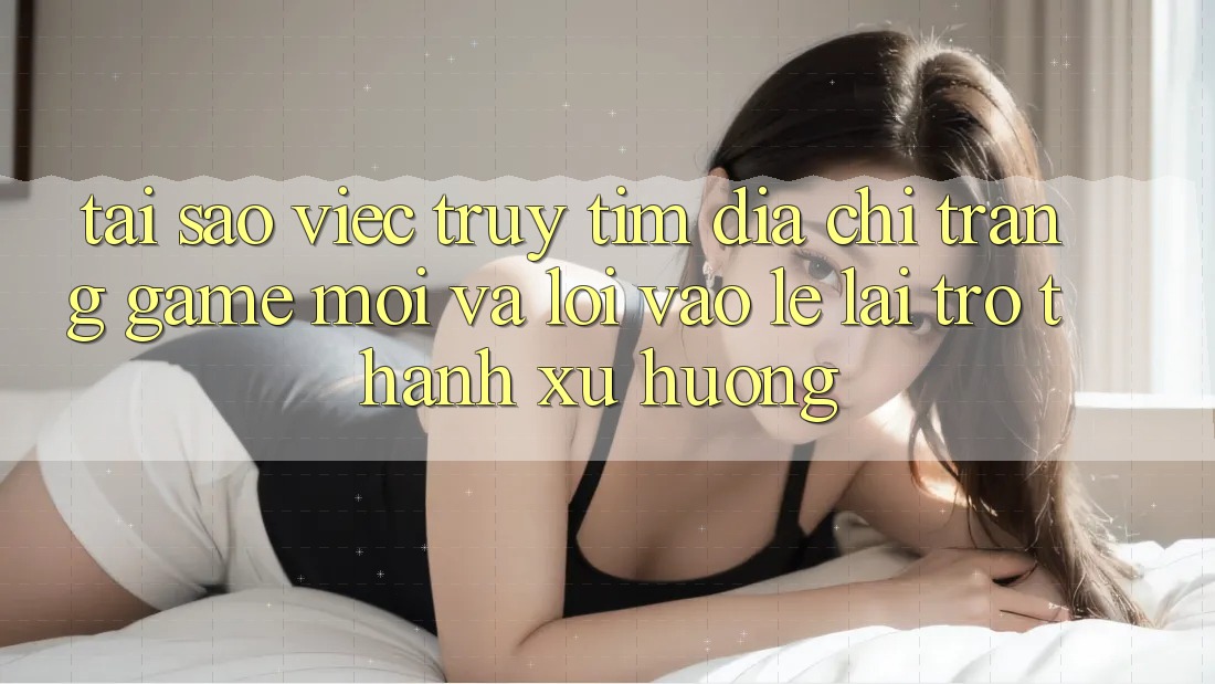 Tại sao việc truy tìm “Địa chỉ trang Game Mới” và “Lối Vào Lẹ” lại trở thành xu hướng?