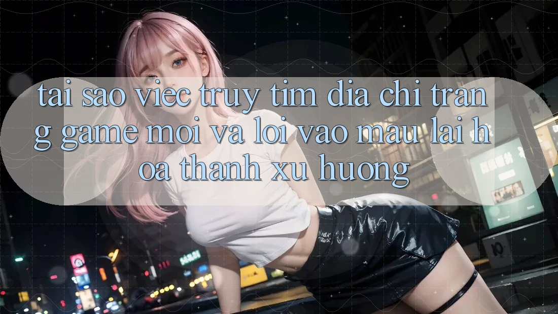 Tại sao việc truy tìm “Địa chỉ trang Game Mới” và “Lối Vào Mau” lại hóa thành xu hướng?