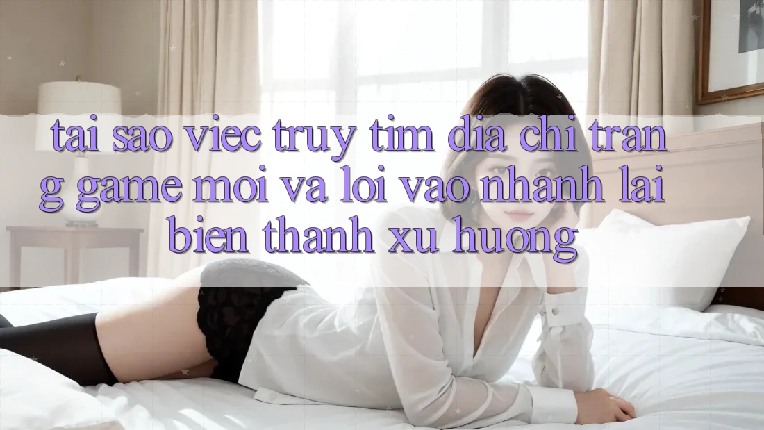 Tại sao việc truy tìm “Địa chỉ trang Game Mới” và “Lối Vào Nhanh” lại biến thành xu hướng?