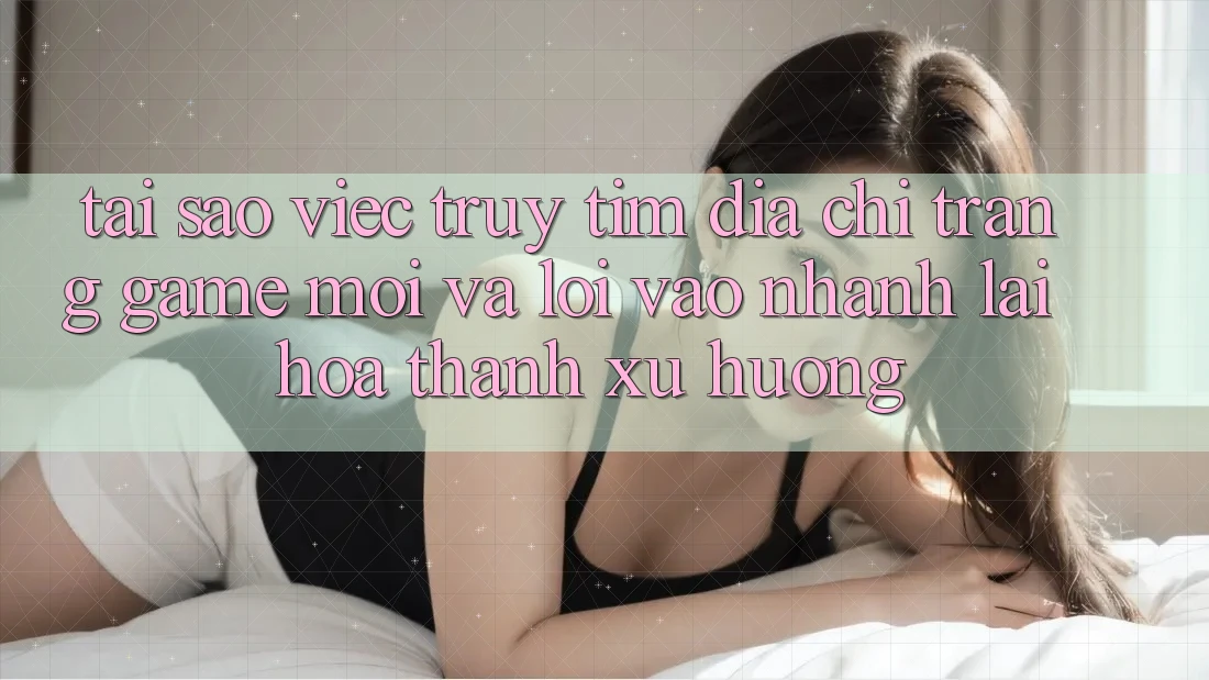 Tại sao việc truy tìm “Địa chỉ trang Game Mới” và “Lối Vào Nhanh” lại hóa thành xu hướng?