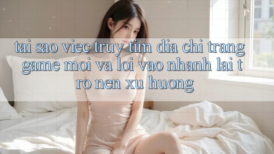 Tại sao việc truy tìm “Địa chỉ trang Game Mới” và “Lối Vào Nhanh” lại trở nên xu hướng?