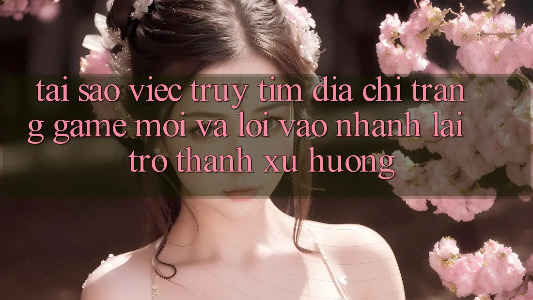 Tại sao việc truy tìm “Địa chỉ trang Game Mới” và “Lối Vào Nhanh” lại trở thành xu hướng?