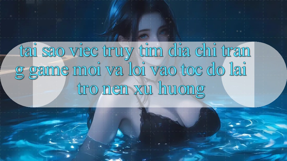 Tại sao việc truy tìm “Địa chỉ trang Game Mới” và “Lối Vào Tốc độ” lại trở nên xu hướng?