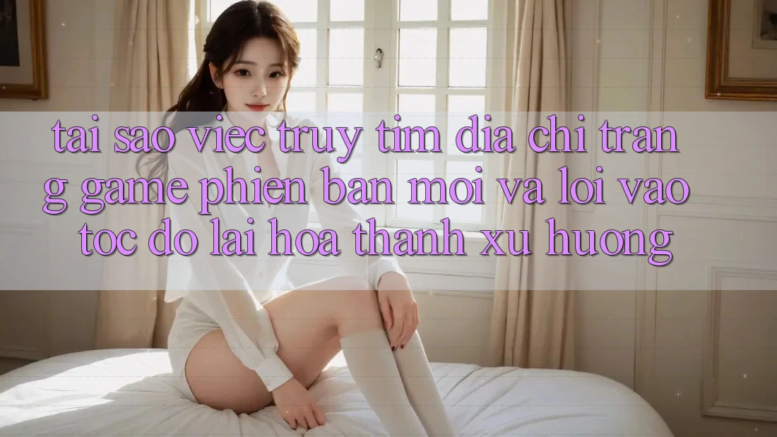 Tại sao việc truy tìm “Địa chỉ trang Game Phiên bản mới” và “Lối Vào Tốc độ” lại hóa thành xu hướng?