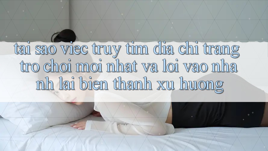 Tại sao việc truy tìm “Địa chỉ trang Trò chơi Mới nhất” và “Lối Vào Nhanh” lại biến thành xu hướng?