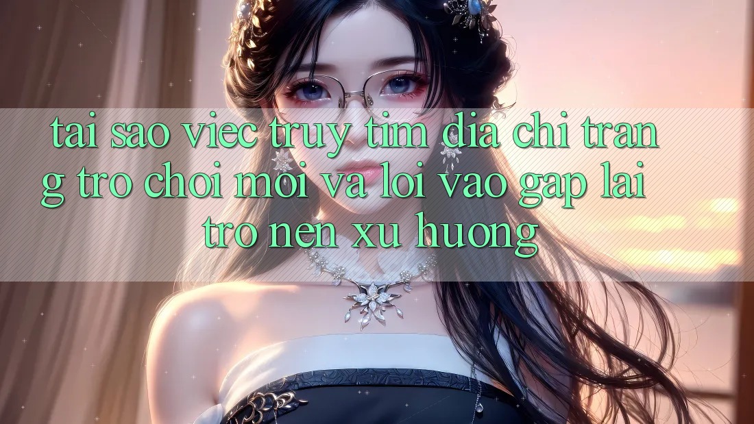Tại sao việc truy tìm “Địa chỉ trang Trò chơi Mới” và “Lối Vào Gấp” lại trở nên xu hướng?