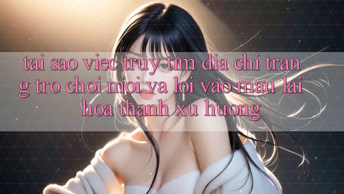Tại sao việc truy tìm “Địa chỉ trang Trò chơi Mới” và “Lối Vào Mau” lại hóa thành xu hướng?