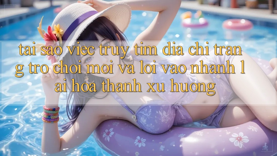 Tại sao việc truy tìm “Địa chỉ trang Trò chơi Mới” và “Lối Vào Nhanh” lại hóa thành xu hướng?