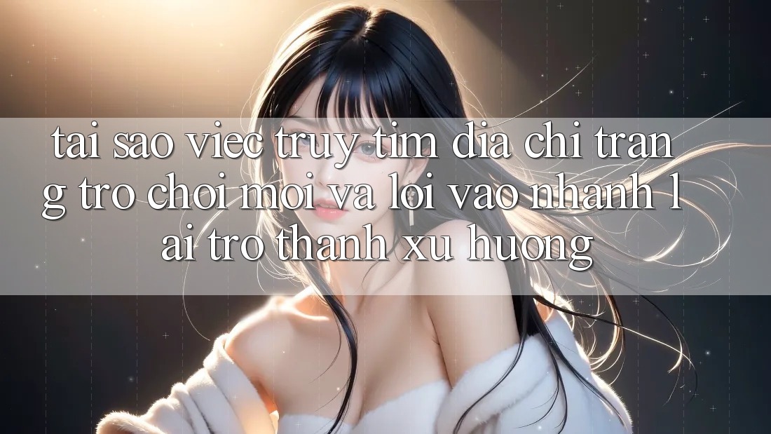 Tại sao việc truy tìm “Địa chỉ trang Trò chơi Mới” và “Lối Vào Nhanh” lại trở thành xu hướng?