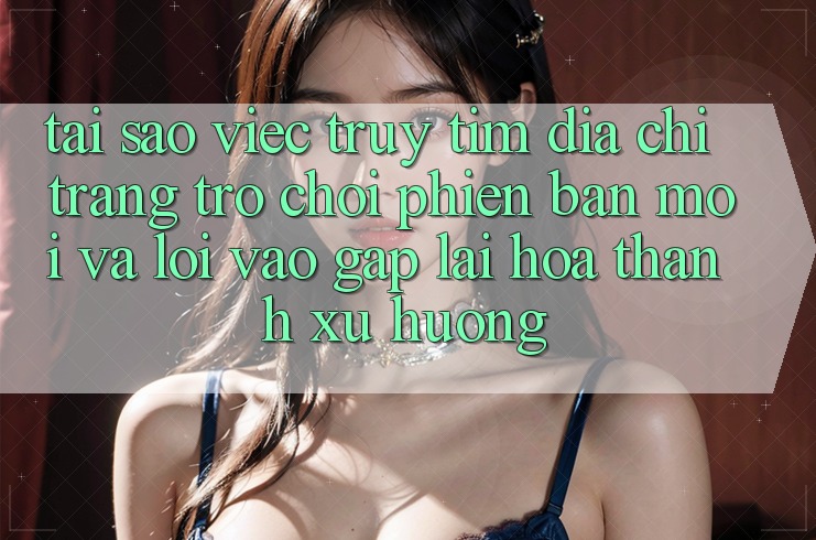Tại sao việc truy tìm “Địa chỉ trang Trò chơi Phiên bản mới” và “Lối Vào Gấp” lại hóa thành xu hướng?