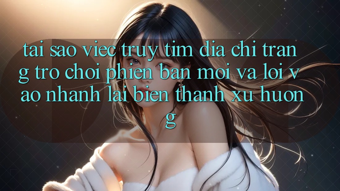Tại sao việc truy tìm “Địa chỉ trang Trò chơi Phiên bản mới” và “Lối Vào Nhanh” lại biến thành xu hướng?