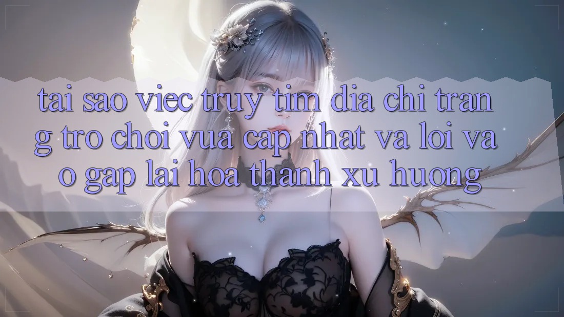 Tại sao việc truy tìm “Địa chỉ trang Trò chơi Vừa cập nhật” và “Lối Vào Gấp” lại hóa thành xu hướng?