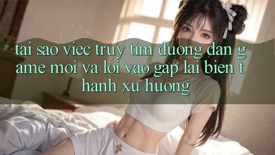 Tại sao việc truy tìm “Đường dẫn Game Mới” và “Lối Vào Gấp” lại biến thành xu hướng?