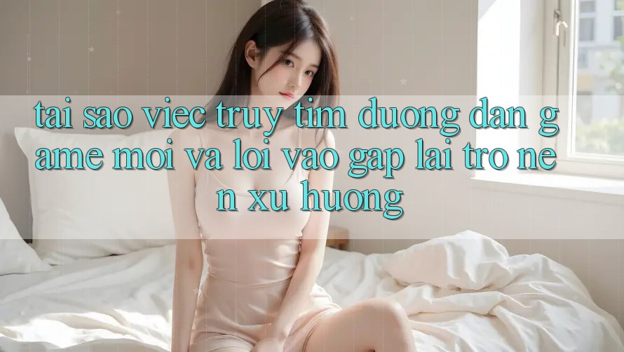 Tại sao việc truy tìm “Đường dẫn Game Mới” và “Lối Vào Gấp” lại trở nên xu hướng?