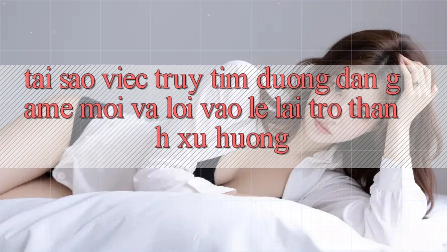 Tại sao việc truy tìm “Đường dẫn Game Mới” và “Lối Vào Lẹ” lại trở thành xu hướng?
