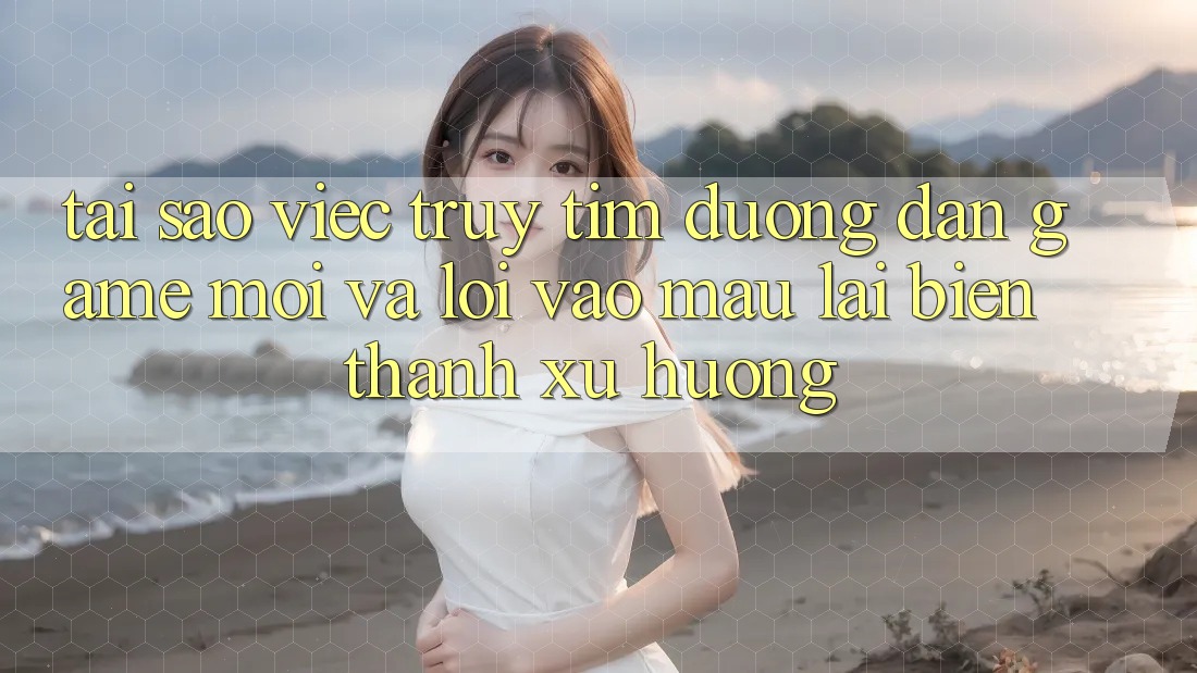 Tại sao việc truy tìm “Đường dẫn Game Mới” và “Lối Vào Mau” lại biến thành xu hướng?
