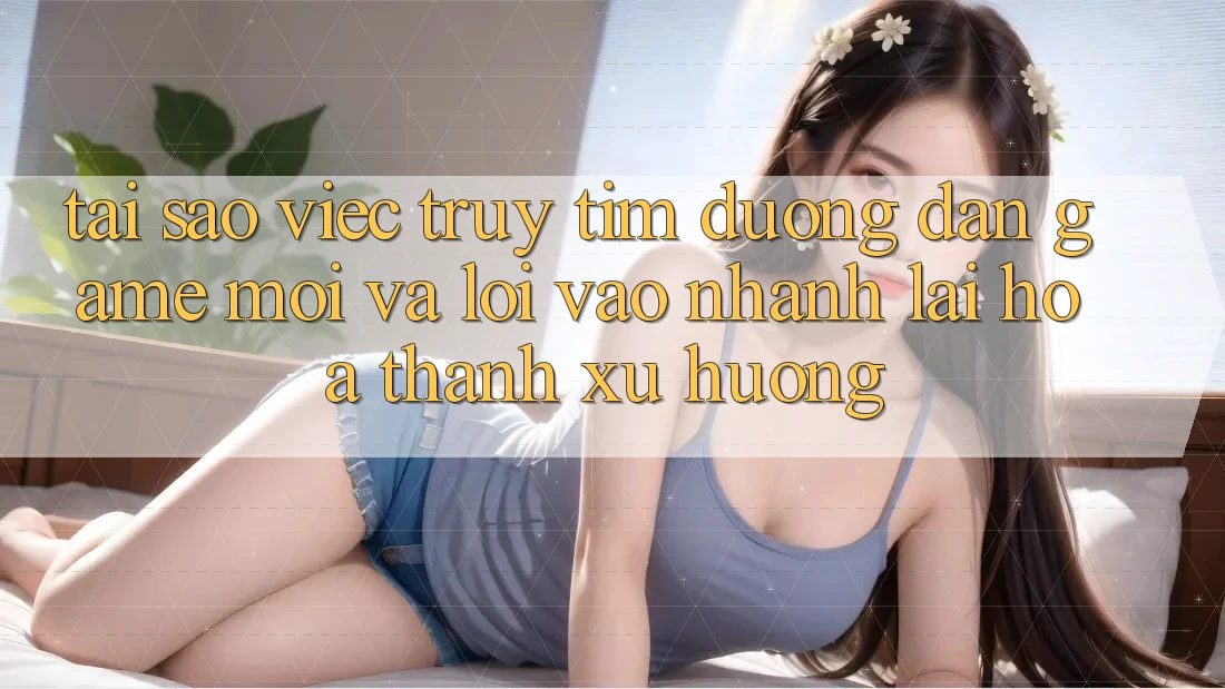 Tại sao việc truy tìm “Đường dẫn Game Mới” và “Lối Vào Nhanh” lại hóa thành xu hướng?