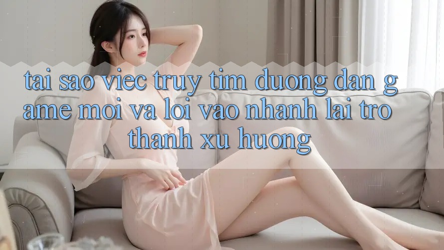 Tại sao việc truy tìm “Đường dẫn Game Mới” và “Lối Vào Nhanh” lại trở thành xu hướng?