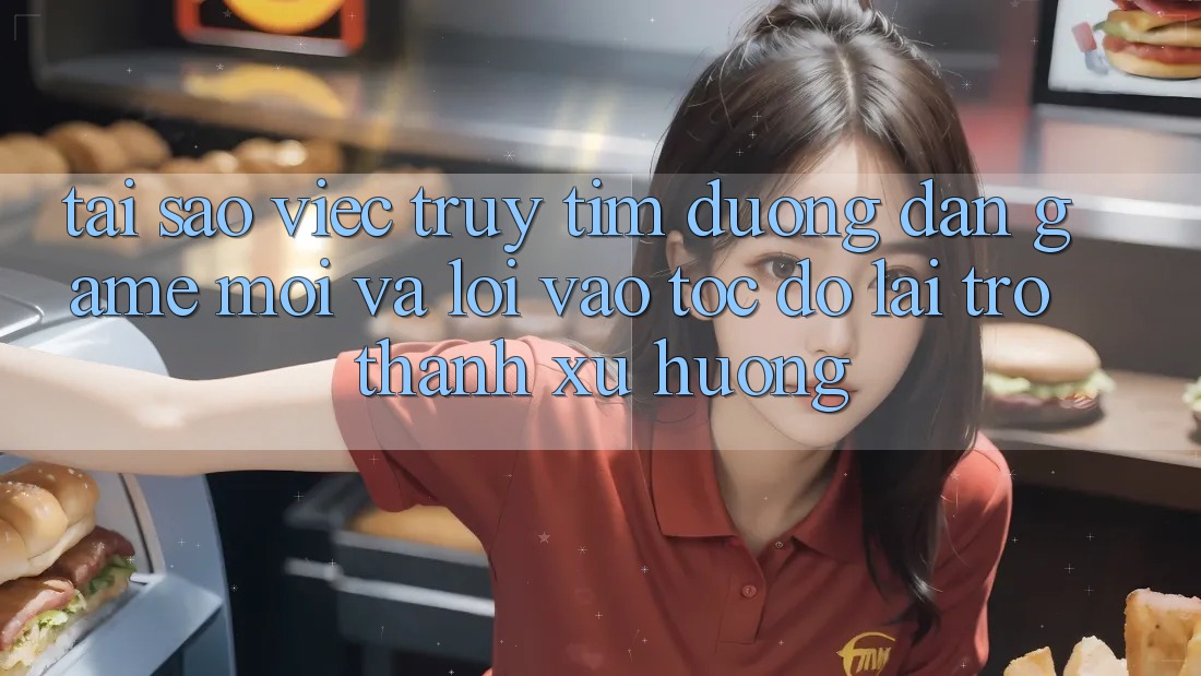 Tại sao việc truy tìm “Đường dẫn Game Mới” và “Lối Vào Tốc độ” lại trở thành xu hướng?