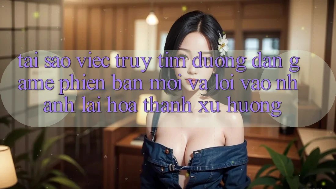 Tại sao việc truy tìm “Đường dẫn Game Phiên bản mới” và “Lối Vào Nhanh” lại hóa thành xu hướng?
