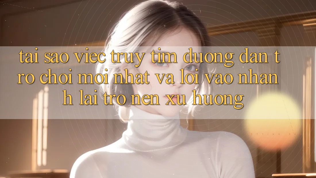 Tại sao việc truy tìm “Đường dẫn Trò chơi Mới nhất” và “Lối Vào Nhanh” lại trở nên xu hướng?