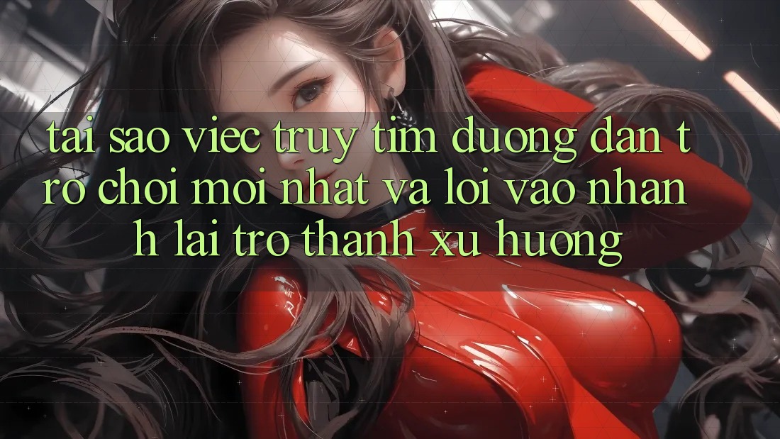 Tại sao việc truy tìm “Đường dẫn Trò chơi Mới nhất” và “Lối Vào Nhanh” lại trở thành xu hướng?