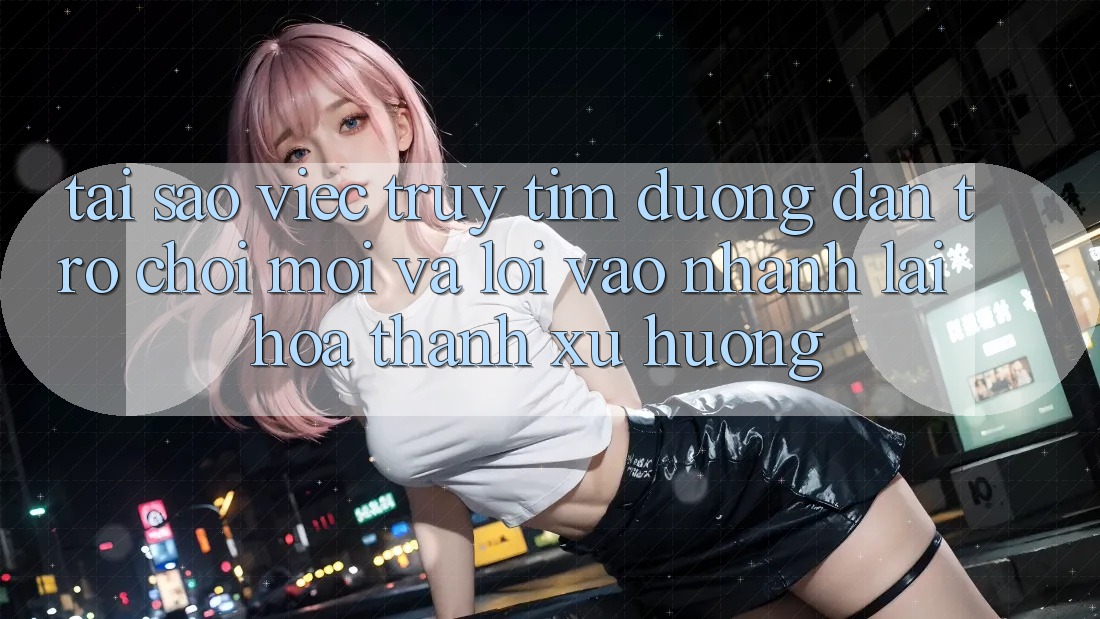 Tại sao việc truy tìm “Đường dẫn Trò chơi Mới” và “Lối Vào Nhanh” lại hóa thành xu hướng?