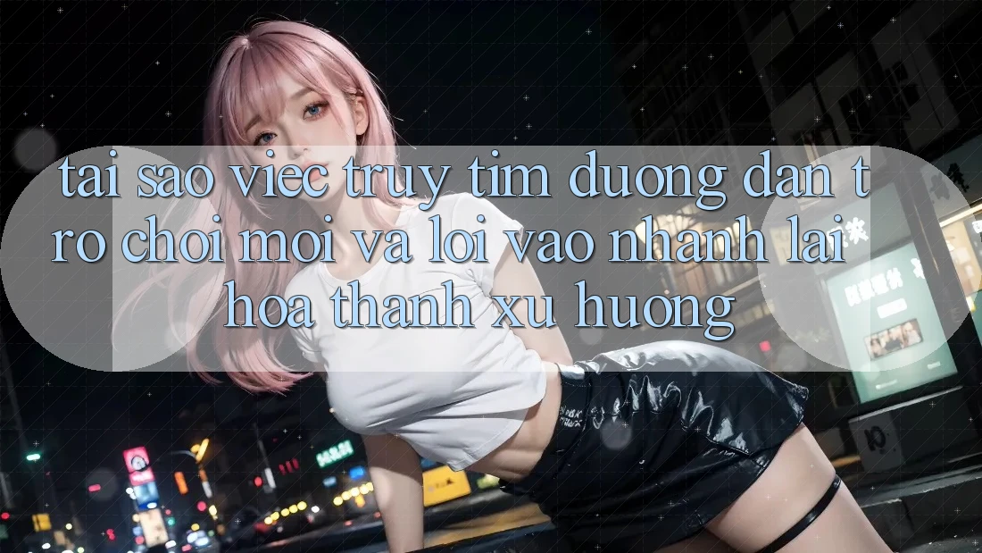 Tại sao việc truy tìm “Đường dẫn Trò chơi Mới” và “Lối Vào Nhanh” lại hóa thành xu hướng?