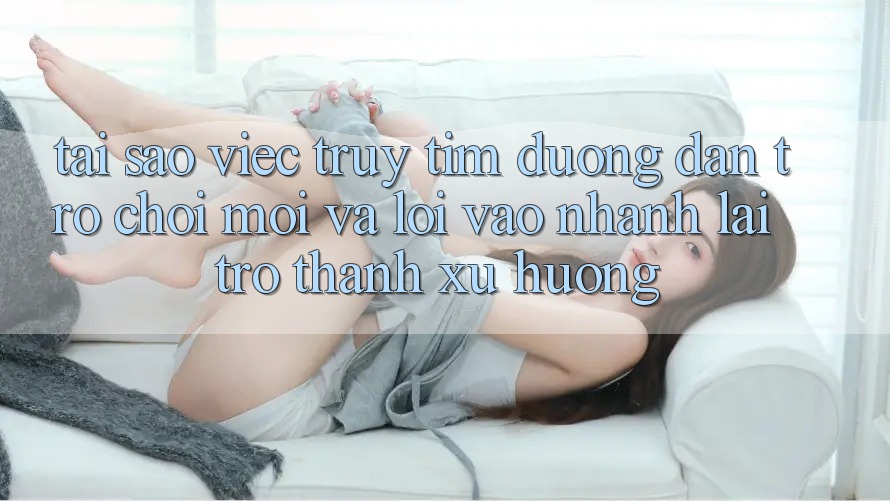 Tại sao việc truy tìm “Đường dẫn Trò chơi Mới” và “Lối Vào Nhanh” lại trở thành xu hướng?