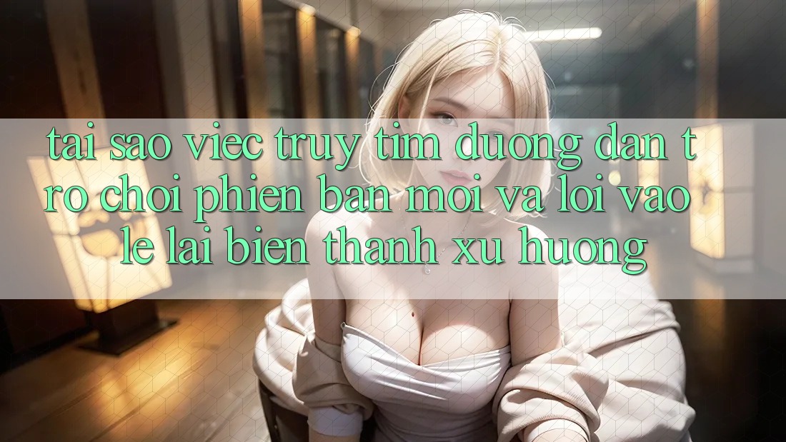 Tại sao việc truy tìm “Đường dẫn Trò chơi Phiên bản mới” và “Lối Vào Lẹ” lại biến thành xu hướng?