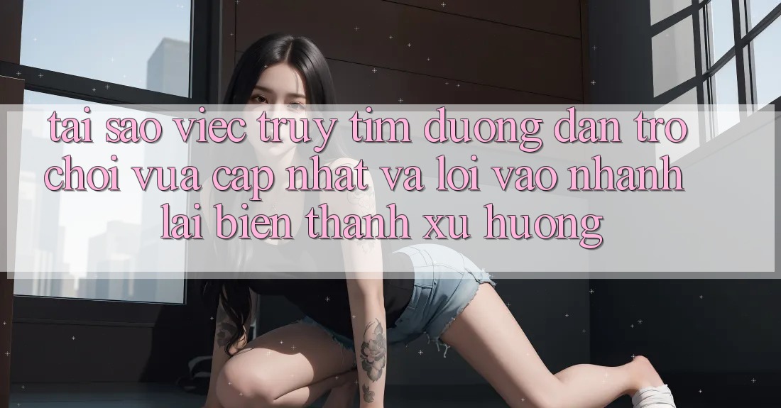 Tại sao việc truy tìm “Đường dẫn Trò chơi Vừa cập nhật” và “Lối Vào Nhanh” lại biến thành xu hướng?