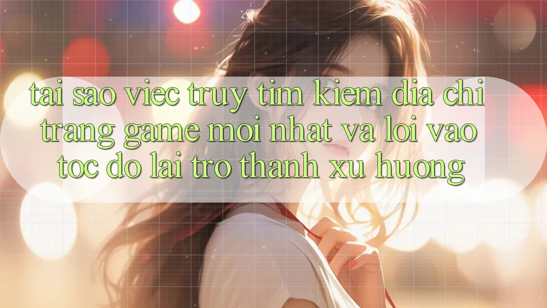 Tại sao việc truy tìm kiếm “Địa chỉ trang Game Mới nhất” và “Lối Vào Tốc độ” lại trở thành xu hướng?