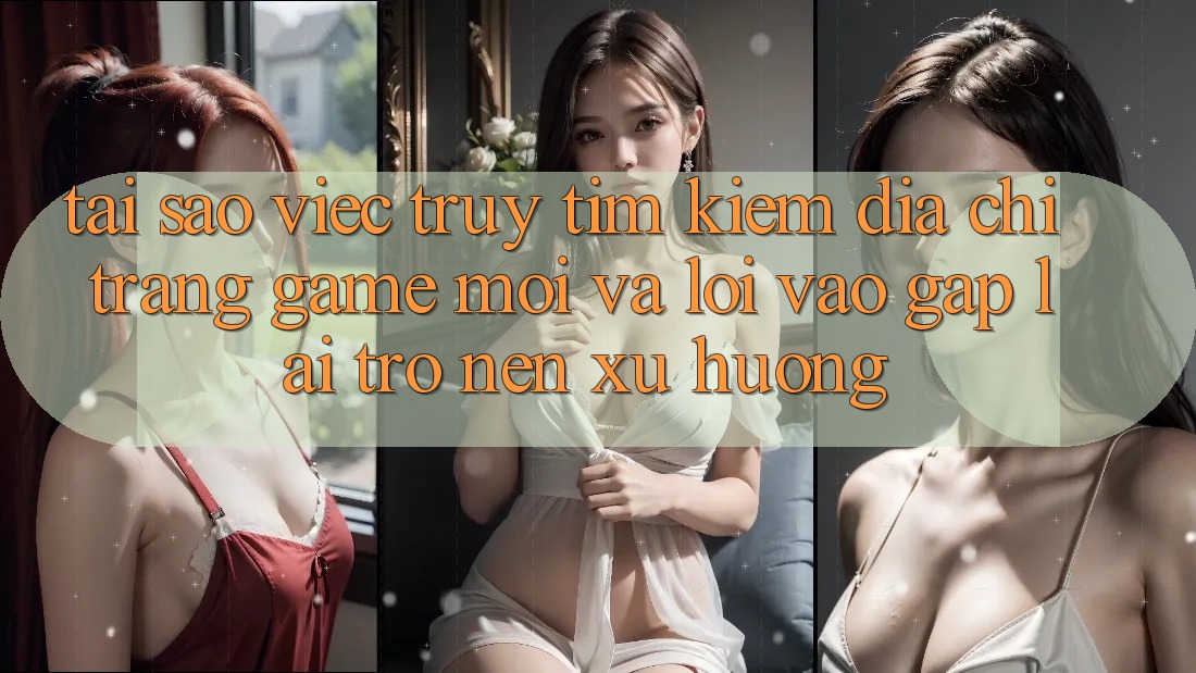 Tại sao việc truy tìm kiếm “Địa chỉ trang Game Mới” và “Lối Vào Gấp” lại trở nên xu hướng?