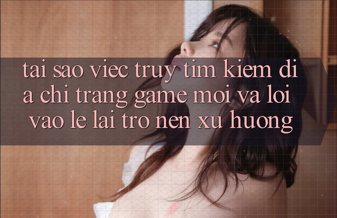 Tại sao việc truy tìm kiếm “Địa chỉ trang Game Mới” và “Lối Vào Lẹ” lại trở nên xu hướng?