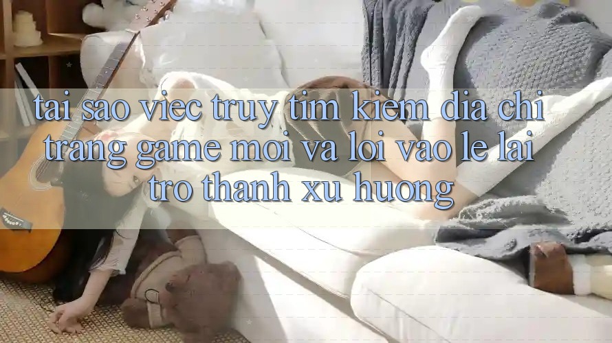 Tại sao việc truy tìm kiếm “Địa chỉ trang Game Mới” và “Lối Vào Lẹ” lại trở thành xu hướng?
