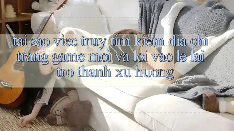 Tại sao việc truy tìm kiếm “Địa chỉ trang Game Mới” và “Lối Vào Lẹ” lại trở thành xu hướng? Tại sao việc truy tìm kiếm “Địa chỉ trang Game Mới” và “Lối Vào Lẹ” lại trở thành xu hướng?