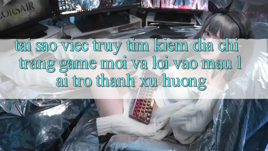 Tại sao việc truy tìm kiếm “Địa chỉ trang Game Mới” và “Lối Vào Mau” lại trở thành xu hướng?