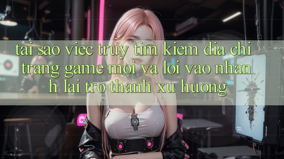 Tại sao việc truy tìm kiếm “Địa chỉ trang Game Mới” và “Lối Vào Nhanh” lại trở thành xu hướng?