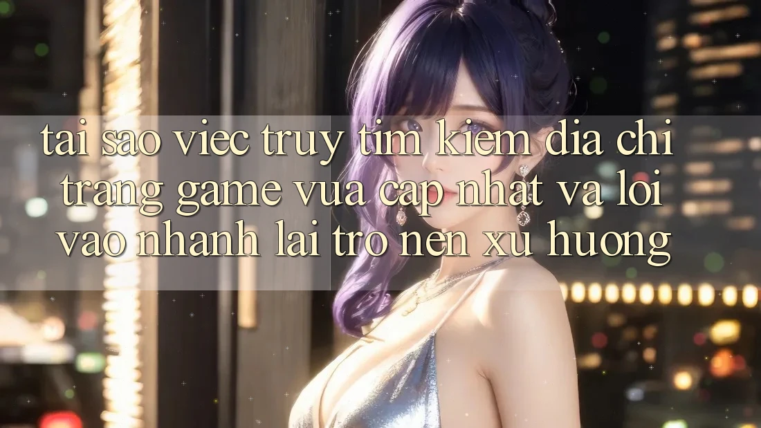 Tại sao việc truy tìm kiếm “Địa chỉ trang Game Vừa cập nhật” và “Lối Vào Nhanh” lại trở nên xu hướng?