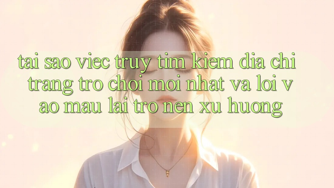 Tại sao việc truy tìm kiếm “Địa chỉ trang Trò chơi Mới nhất” và “Lối Vào Mau” lại trở nên xu hướng?