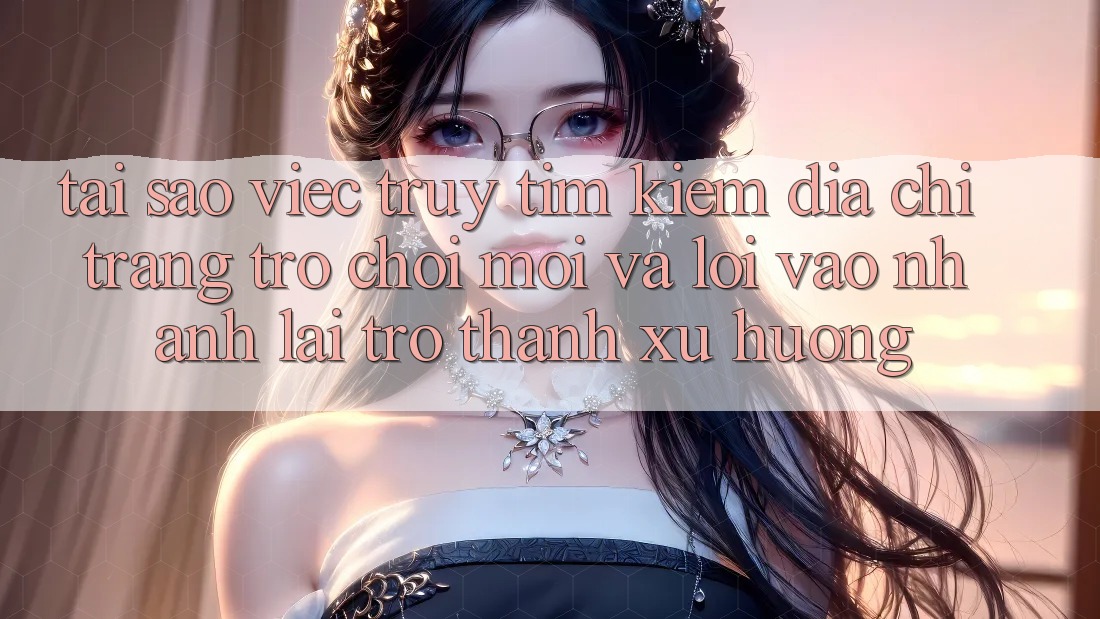 Tại sao việc truy tìm kiếm “Địa chỉ trang Trò chơi Mới” và “Lối Vào Nhanh” lại trở thành xu hướng?