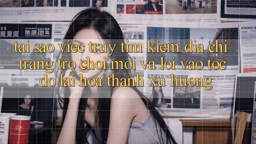 Tại sao việc truy tìm kiếm “Địa chỉ trang Trò chơi Mới” và “Lối Vào Tốc độ” lại hóa thành xu hướng?