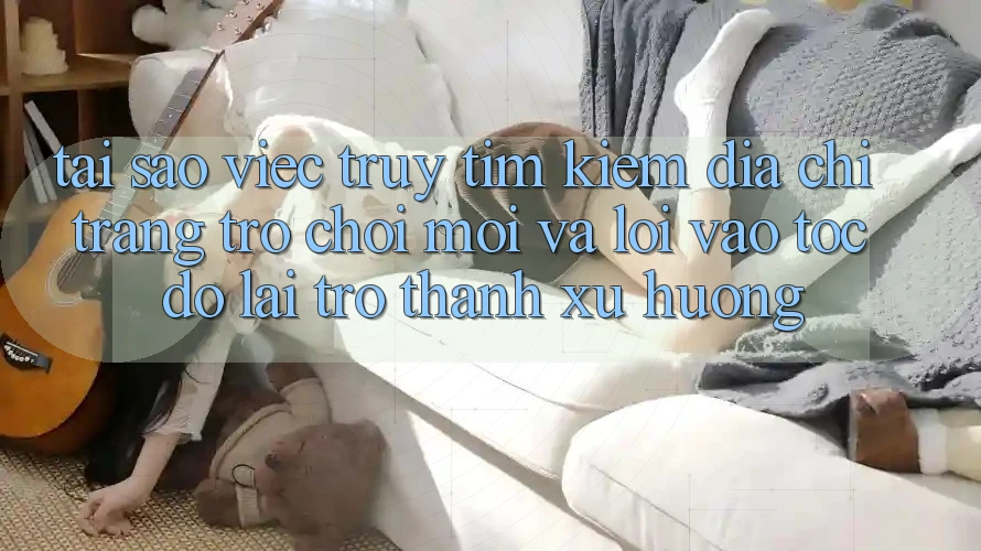 Tại sao việc truy tìm kiếm “Địa chỉ trang Trò chơi Mới” và “Lối Vào Tốc độ” lại trở thành xu hướng?