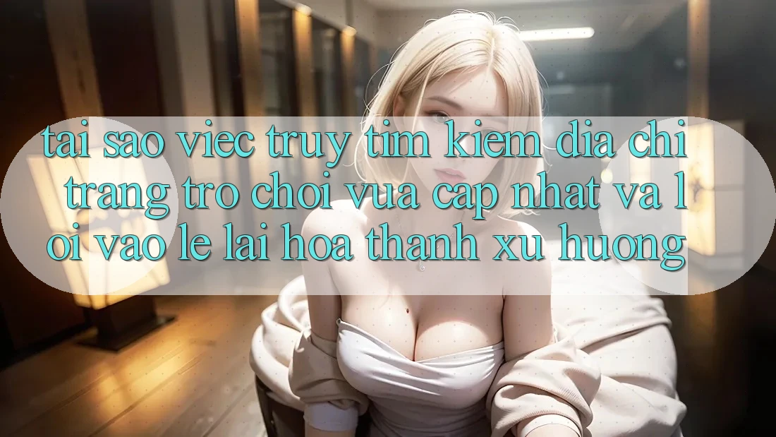 Tại sao việc truy tìm kiếm “Địa chỉ trang Trò chơi Vừa cập nhật” và “Lối Vào Lẹ” lại hóa thành xu hướng?