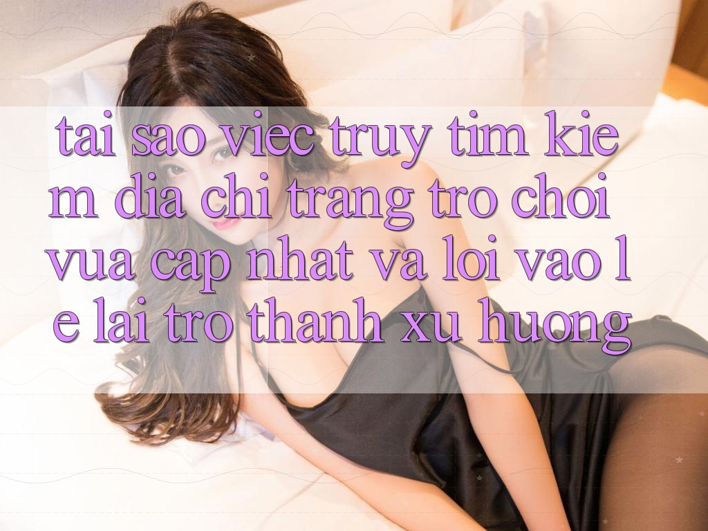 Tại sao việc truy tìm kiếm “Địa chỉ trang Trò chơi Vừa cập nhật” và “Lối Vào Lẹ” lại trở thành xu hướng?