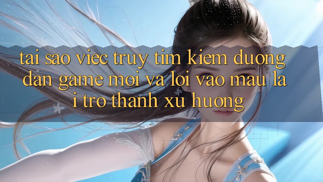 Tại sao việc truy tìm kiếm “Đường dẫn Game Mới” và “Lối Vào Mau” lại trở thành xu hướng?