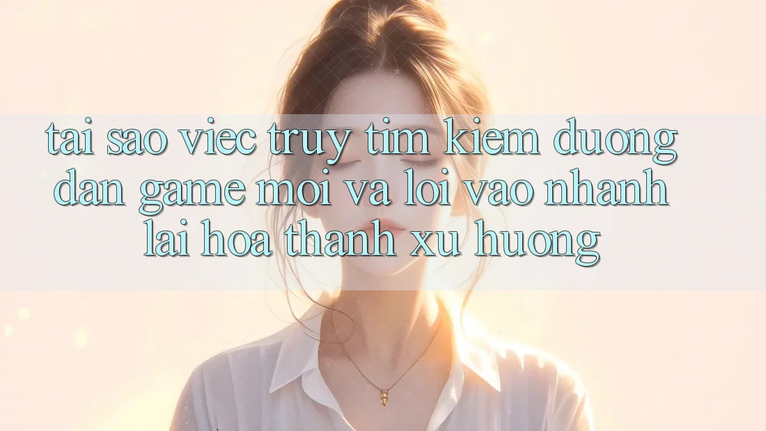 Tại sao việc truy tìm kiếm “Đường dẫn Game Mới” và “Lối Vào Nhanh” lại hóa thành xu hướng?